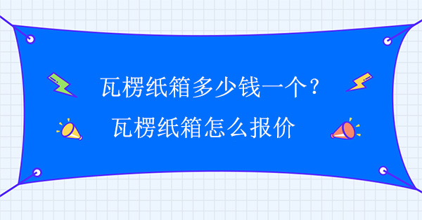瓦楞紙箱多少錢一個？瓦（wǎ）楞紙箱怎麽報價